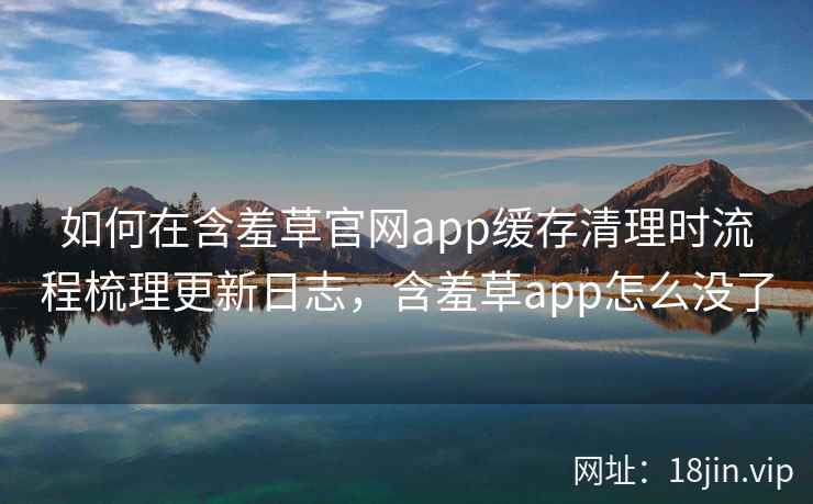 如何在含羞草官网app缓存清理时流程梳理更新日志，含羞草app怎么没了