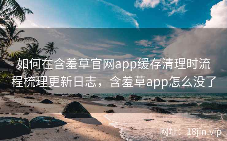 如何在含羞草官网app缓存清理时流程梳理更新日志，含羞草app怎么没了