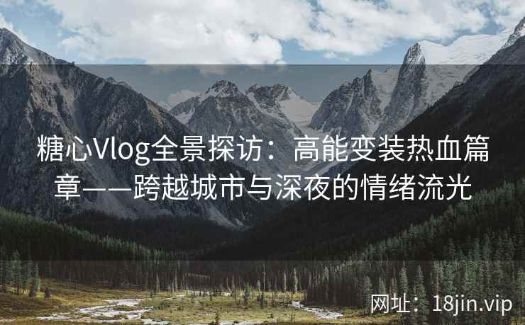 糖心Vlog全景探访：高能变装热血篇章——跨越城市与深夜的情绪流光