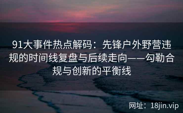 91大事件热点解码：先锋户外野营违规的时间线复盘与后续走向——勾勒合规与创新的平衡线