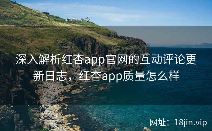 深入解析红杏app官网的互动评论更新日志，红杏app质量怎么样