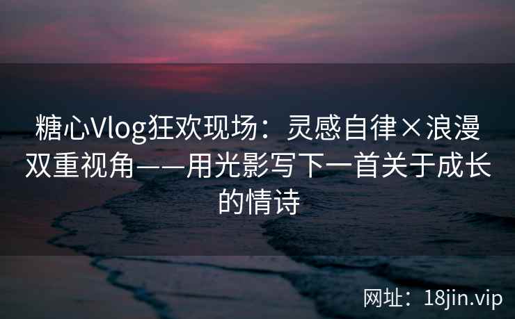糖心Vlog狂欢现场：灵感自律×浪漫双重视角——用光影写下一首关于成长的情诗