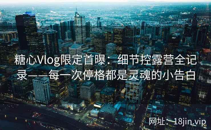 糖心Vlog限定首曝：细节控露营全记录——每一次停格都是灵魂的小告白