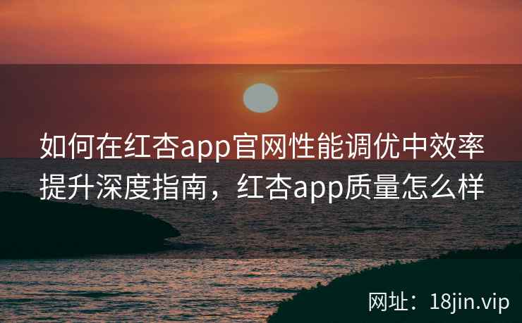 如何在红杏app官网性能调优中效率提升深度指南，红杏app质量怎么样