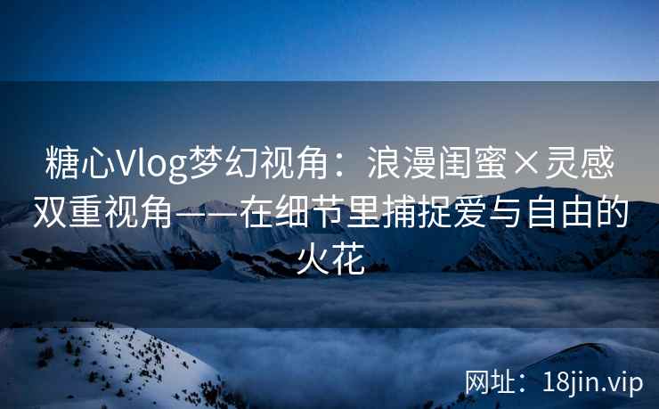 糖心Vlog梦幻视角：浪漫闺蜜×灵感双重视角——在细节里捕捉爱与自由的火花  第2张