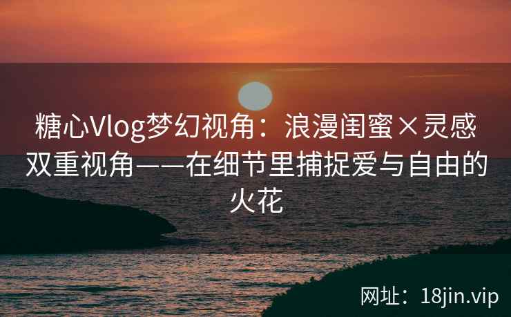 糖心Vlog梦幻视角：浪漫闺蜜×灵感双重视角——在细节里捕捉爱与自由的火花  第1张